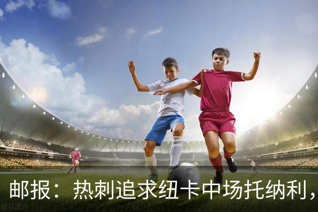 邮报：热刺追求纽卡中场托纳利，德泽尔比面临说服球员的挑战